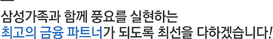 삼성가족과 함께 풍요를 실현하는 최고의 금융 파트너가 되도록 최선을 다하겠습니다!
