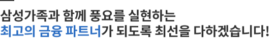 삼성가족과 함께 풍요를 실현하는 최고의 금융 파트너가 되도록 최선을 다하겠습니다!