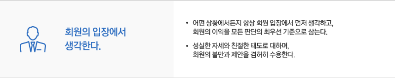 회원의 입장에서 생각한다. 어떤 상황에서든지 항상 회원 입장에서 먼저 생각하고,회원의 이익을 모든 판단의 최우선 기준으로 삼는다. 성실한 자세와 친절한 태도로 대하며, 회원의 불만과 제안을 겸허히 수용한다.