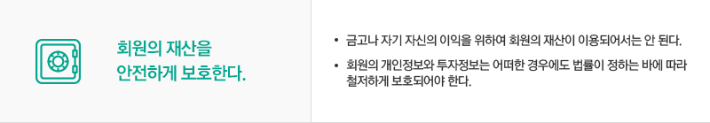 회원의 재산을 안전하게 보호한다. 금고나 자기 자신의 이익을 위하여 회원의 재산이 이용되어서는 안 된다. 회원의 개인정보와 투자정보는 어떠한 경우에도 법률이 정하는 바에 따라 
                                철저하게 보호되어야 한다.