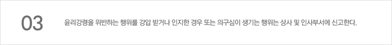 윤리강령을 위반하는 행위를 강압 받거나 인지한 경우 또는 의구심이 생기는 행위는 상사 및 인사부서에 신고한다.